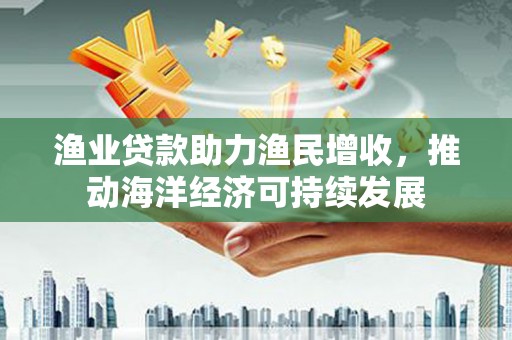 陆良渔业贷款助力渔民增收，推动海洋经济可持续发展