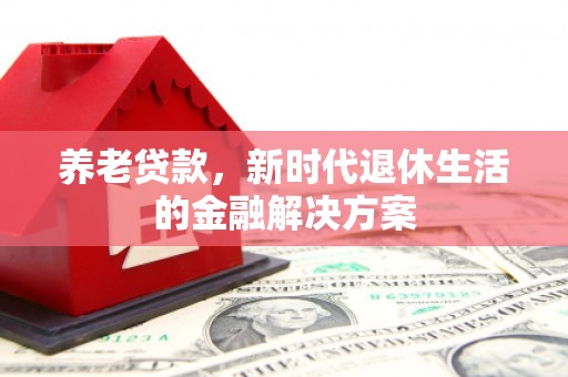 上杭养老贷款，新时代退休生活的金融解决方案